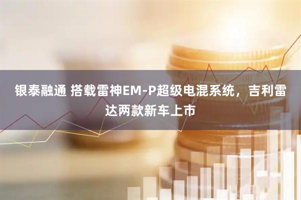 银泰融通 搭载雷神EM-P超级电混系统，吉利雷达两款新车上市