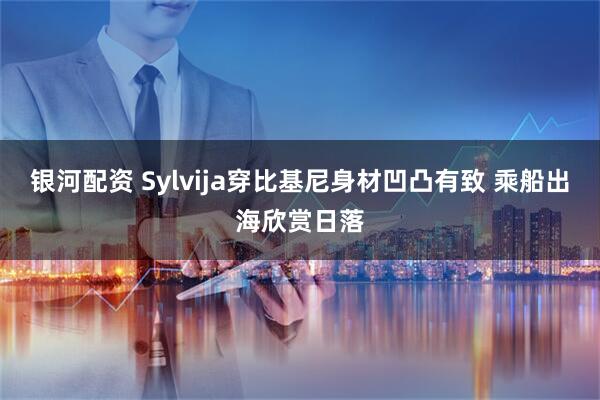银河配资 Sylvija穿比基尼身材凹凸有致 乘船出海欣赏日落