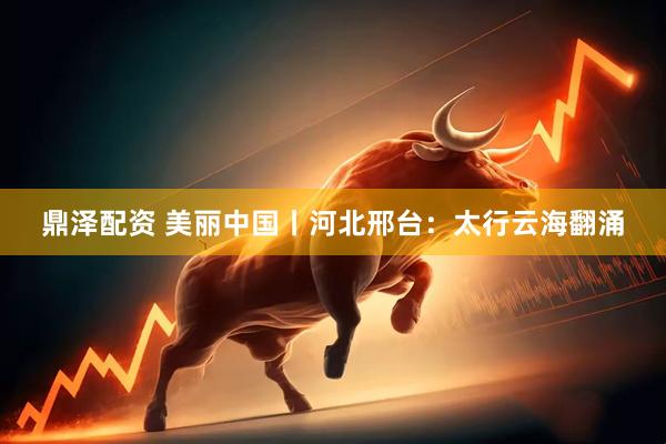 鼎泽配资 美丽中国丨河北邢台：太行云海翻涌