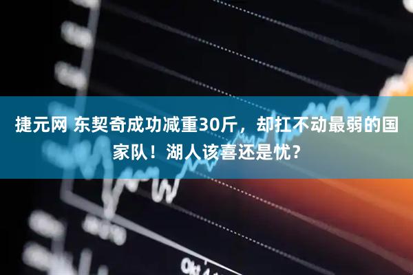 捷元网 东契奇成功减重30斤，却扛不动最弱的国家队！湖人该喜还是忧？
