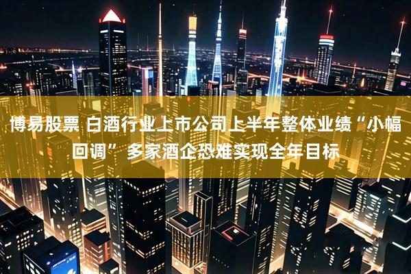博易股票 白酒行业上市公司上半年整体业绩“小幅回调” 多家酒企恐难实现全年目标