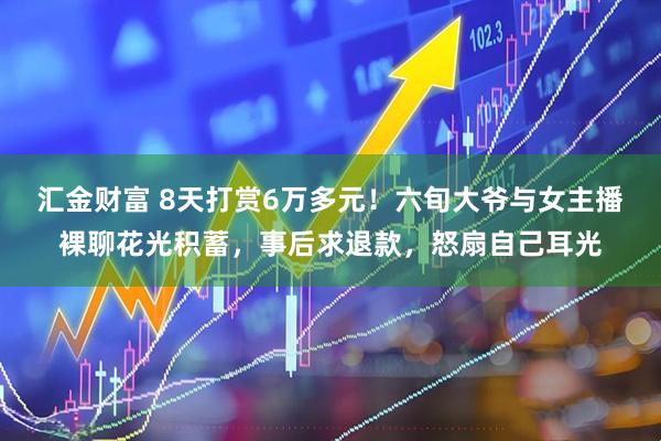 汇金财富 8天打赏6万多元！六旬大爷与女主播裸聊花光积蓄，事后求退款，怒扇自己耳光