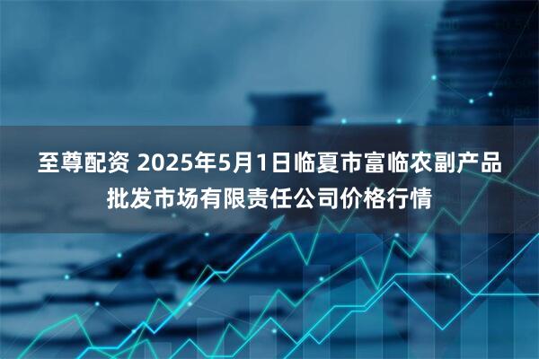 至尊配资 2025年5月1日临夏市富临农副产品批发市场有限责任公司价格行情