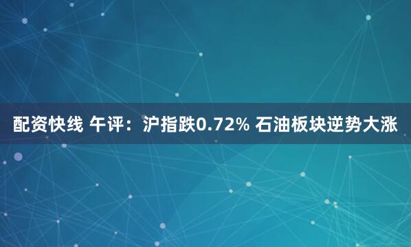 配资快线 午评：沪指跌0.72% 石油板块逆势大涨